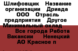 Шлифовщик › Название организации ­ Дриада, ООО › Отрасль предприятия ­ Другое › Минимальный оклад ­ 18 000 - Все города Работа » Вакансии   . Ненецкий АО,Красное п.